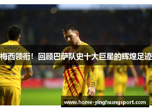 梅西领衔！回顾巴萨队史十大巨星的辉煌足迹